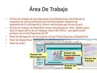 Área De Trabajo
•   El área de trabajo de los programas de presentaciones electrónicas se
    componen de varios elementos que facilitan diseñar diapositivas,
    esquematizar la información y colocar anotaciones que sirvan de guía.
•   El área de trabajo de PowerPoint tiene tres paneles en vista , donde usted
    hace la mayor parte de su trabajos, más el de Office, que apareció por
    primera vez en los Programas de XP:
•   Panel de Navegación con la etiqueta con las fichas Esquema y Diapositivas
•   Panel de Diapositivas
•   Panel de notas
 