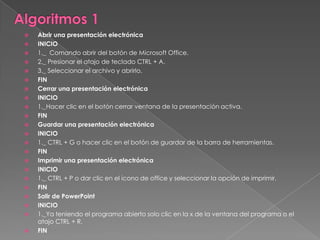    Abrir una presentación electrónica
   INICIO
   1._ Comando abrir del botón de Microsoft Office.
   2._ Presionar el atajo de teclado CTRL + A.
   3._ Seleccionar el archivo y abrirlo.
   FIN
   Cerrar una presentación electrónica
   INICIO
   1._Hacer clic en el botón cerrar ventana de la presentación activa.
   FIN
   Guardar una presentación electrónica
   INICIO
   1._ CTRL + G o hacer clic en el botón de guardar de la barra de herramientas.
   FIN
   Imprimir una presentación electrónica
   INICIO
   1._ CTRL + P o dar clic en el icono de office y seleccionar la opción de imprimir.
   FIN
   Salir de PowerPoint
   INICIO
   1._Ya teniendo el programa abierto solo clic en la x de la ventana del programa o el
    atajo CTRL + R.
   FIN
 