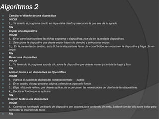 Algoritmos 2
    Cambiar el diseño de una diapositiva
    INICIO
    1._ Ya abierto el programa da clic en la pestaña diseño y selecciona la que sea de tu agrado.
    FIN
    Copiar una diapositiva
    INICIO
    1._ En el panel que contiene las fichas esquema y diapositivas, haz clic en la pestaña diapositivas.
    2._ Seleccione la diapositiva que desee copiar hacer clic derecho y seleccionar copiar.
    3._ En la presentación destino, en la ficha de diapositivas hacer clic con el botón secundario en la diapositiva y haga clic en
     pegar.
    FIN
    Mover una diapositiva
    INICIO
    1._ Ya teniendo el programa solo da clic sobre la diapositiva que deseas mover y cambia de lugar y listo.
    FIN
    Aplicar fondo a un diapositiva en OpenOffice
    INICIO
    1._ Ingresa al cuadro de diálogo del comando formato-----página
    2._ En el cuadro diálogo preparar página, selecciona la pestaña fondo.
    3._ Elige el tipo de relleno que deseas aplicar, de acuerdo con las necesidades del diseño de las diapositivas.
    4._ Decide el fondo que se aplicara.
    FIN
    Insertar Texto a una diapositiva
    INICIO
    1._ Cuando se ha elegido un diseño de diapositiva con cuadros para contenido de texto, bastará con dar clic sobre éstos para
     comenzar la inserción de texto.
    FIN
 