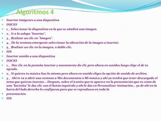 Algoritmos 4
   Insertar imágenes a una diapositiva
   INICIO
   1._ Seleccionar la diapositiva en la que se añadirá una imagen.
   2._ Ir a la solapa "Insertar".
   3._ Realizar un clic en "Imagen".
   4._ De la ventana emergente seleccionar la ubicación de la imagen a insertar.
   5._ Realizar un clic en la imagen, o doble clic.
   FIN
   Insertar sonido a una diapositiva
   INICIO
   1._ Dar clic en la pestaña insertar y nuevamente da clic pero ahora en sonidos luego elige el de tu
    agrado.
   2._ Si quieres tu música haz lo mismo pero ahora en sonido eliges la opción de sonido de archivo.
   3._ Ahí te va a abrir una ventana a Mis documentos o Mi música y ahí ya tendrá que tener descargado el
    tema que quieras insertar... Después, sobre el iconito que te aparece en la presentación que es como de
    una "bocinita" le das clic con el botón izquierdo y ahí le das en Personalizar Animación... ya de ahí en la
    barra del lado derecho lo configuras para que se reproduzca en toda la
   presentación.
   FIN
 