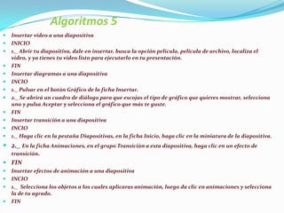 Algoritmos 5
   Insertar video a una diapositiva
   INICIO
   1._ Abrir tu diapositiva, dale en insertar, busca la opción película, película de archivo, localiza el
    video, y ya tienes tu video listo para ejecutarlo en tu presentación.
   FIN
   Insertar diagramas a una diapositiva
   INCIO
   1._ Pulsar en el botón Gráfico de la ficha Insertar.
   2._ Se abrirá un cuadro de diálogo para que escojas el tipo de gráfico que quieres mostrar, selecciona
    uno y pulsa Aceptar y selecciona el gráfico que más te guste.
   FIN
   Insertar transición a una diapositiva
   INCIO
   1._ Haga clic en la pestaña Diapositivas, en la ficha Inicio, haga clic en la miniatura de la diapositiva.
 2._ En la ficha Animaciones, en el grupo Transición a esta diapositiva, haga clic en un efecto de
    transición.
 FIN
   Insertar efectos de animación a una diapositiva
   INCIO
   1._ Selecciona los objetos a los cuales aplicaras animación, luego da clic en animaciones y selecciona
    la de tu agrado.
   FIN
 