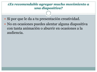 ¿Es recomendable agregar mucho movimiento a
                una diapositiva?


 Si por que le da a tu presentación creatividad.
 No en ocasiones puedes alentar alguna diapositiva
 con tanta animación o aburrir en ocasiones a la
 audiencia.
 