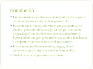 Conclusión
 Las presentaciones electrónicas son muy útiles en el aspecto
  de presentaciones escolares, de negocios y etc.….
 Pues con este medio nos ahorramos una gran cantidad de
  efectivo, pero antes de hacer algo así hay que conocer su
  origen al igual que sus funciones para no confundirnos y
  lograr realizar una gran presentación que ayude a la audiencia
  a comprender un tema x pero sin aburrir a nadie.
 Pues con esto puedes usar sonidos, imagos, videos
  animaciones que llamaran la atención de tu publico.
 Sin duda esto es de gran ayuda actualmente.
 