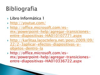    Libro Informática 1
   http://youtue.com/
   http://office.microsoft.com/es-
    mx/powerpoint-help/agregar-transiciones-
    entre-diapositivas-HA010107771.aspx
   http://karlitaa.lacoctelera.net/post/2009/09/
    22/2-3aplicar-efectos-diapositivas-y-
    objetos-dentro-la
   http://office.microsoft.com/es-
    mx/powerpoint-help/agregar-transiciones-
    entre-diapositivas-HA010336722.aspx
 