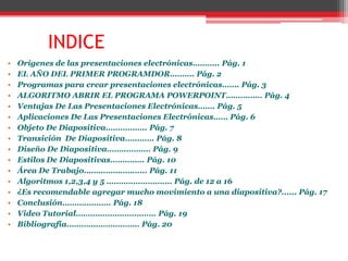 INDICE
•   Orígenes de las presentaciones electrónicas……….. Pág. 1
•   EL AÑO DEL PRIMER PROGRAMDOR………. Pág. 2
•   Programas para crear presentaciones electrónicas……. Pág. 3
•   ALGORITMO ABRIR EL PROGRAMA POWERPOINT…………… Pág. 4
•   Ventajas De Las Presentaciones Electrónicas……. Pág. 5
•   Aplicaciones De Las Presentaciones Electrónicas…… Pág. 6
•   Objeto De Diapositiva…………….. Pág. 7
•   Transición De Diapositiva………… Pág. 8
•   Diseño De Diapositiva……………… Pág. 9
•   Estilos De Diapositivas………….. Pág. 10
•   Área De Trabajo…………………….. Pág. 11
•   Algoritmos 1,2,3,4 y 5 ……………………… Pág. de 12 a 16
•   ¿Es recomendable agregar mucho movimiento a una diapositiva?...... Pág. 17
•   Conclusión……………….. Pág. 18
•   Video Tutorial…………………………… Pág. 19
•   Bibliografía………………………… Pág. 20
 