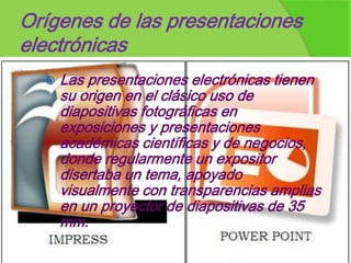 Orígenes de las presentaciones
electrónicas
     Las presentaciones electrónicas tienen
      su origen en el clásico uso de
      diapositivas fotográficas en
      exposiciones y presentaciones
      académicas científicas y de negocios,
      donde regularmente un expositor
      disertaba un tema, apoyado
      visualmente con transparencias amplias
      en un proyector de diapositivas de 35
      mm.
 