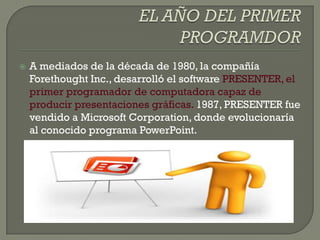    A mediados de la década de 1980, la compañía
    Forethought Inc., desarrolló el software PRESENTER, el
    primer programador de computadora capaz de
    producir presentaciones gráficas. 1987, PRESENTER fue
    vendido a Microsoft Corporation, donde evolucionaría
    al conocido programa PowerPoint.
 