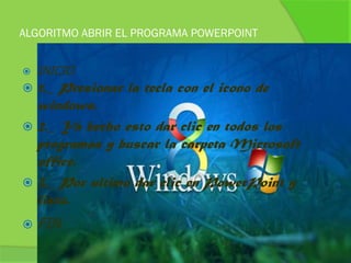 ALGORITMO ABRIR EL PROGRAMA POWERPOINT


   INICIO
 1._ Presionar la tecla con el icono de
  windows.
 2._ Ya hecho esto dar clic en todos los
  programas y buscar la carpeta Microsoft
  office.
 3._ Por ultimo dar clic en PowerPoint y
  listo.
   FIN
 