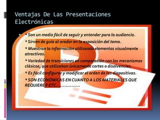 Ventajas De Las Presentaciones
Electrónicas

  * Son un medio fácil de seguir y entender para la audiencia.
  * Sirven de guía al orador en la exposición del tema.
  * Muestran la información utilizando elementos visualmente
    atractivos.
  * Variedad de transiciones en comparación con los mecanismos
    clásicos, que utilizaban únicamente cortes o disolvencias.
  * Es fácil configurar y modificar el orden de las diapositivas.
  * SON ECONÓMICAS EN CUANTO A LOS MATERIALES QUE
    REQUIERE Y ETC……………..
 