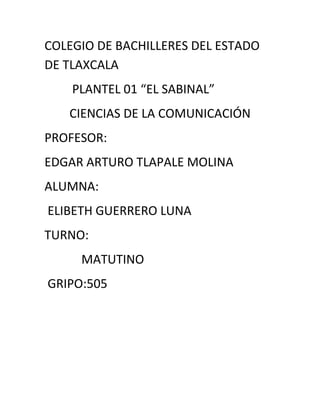 COLEGIO DE BACHILLERES DEL ESTADO
DE TLAXCALA
    PLANTEL 01 “EL SABINAL”
   CIENCIAS DE LA COMUNICACIÓN
PROFESOR:
EDGAR ARTURO TLAPALE MOLINA
ALUMNA:
ELIBETH GUERRERO LUNA
TURNO:
     MATUTINO
GRIPO:505
 
