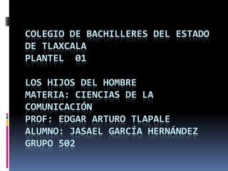 COLEGIO DE BACHILLERES DEL ESTADO
DE TLAXCALA
PLANTEL 01

LOS HIJOS DEL HOMBRE
MATERIA: CIENCIAS DE LA
COMUNICACIÓN
PROF: EDGAR ARTURO TLAPALE
ALUMNO: JASAEL GARCÍA HERNÁNDEZ
GRUPO 502
 