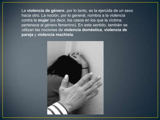 La violencia de género, por lo tanto, es la ejercida de un sexo
hacia otro. La noción, por lo general, nombra a la violencia
contra la mujer (es decir, los casos en los que la víctima
pertenece al género femenino). En este sentido, también se
utilizan las nociones de violencia doméstica, violencia de
pareja y violencia machista.

 