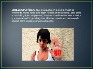 VIOLENCIA FÍSICA. Que es aquella en la que la mujer es
víctima de malos tratos que dejan huellas en su aspecto. Este sería
el caso de golpes, empujones, patadas, mordiscos o todos aquellos
que son causados por el agresor al hacer uso de sus manos o de
objetos como pueden ser armas blancas.

 