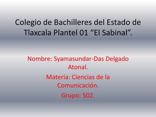 Colegio de Bachilleres del Estado de
  Tlaxcala Plantel 01 “El Sabinal”.

   Nombre: Syamasundar-Das Delgado
               Atonal.
        Materia: Ciencias de la
            Comunicación.
             Grupo: 502.
 