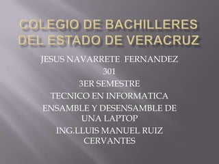 JESUS NAVARRETE FERNANDEZ
             301
        3ER SEMESTRE
  TECNICO EN INFORMATICA
 ENSAMBLE Y DESENSAMBLE DE
         UNA LAPTOP
   ING.LLUIS MANUEL RUIZ
         CERVANTES
 