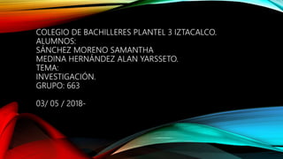 COLEGIO DE BACHILLERES PLANTEL 3 IZTACALCO.
ALUMNOS:
SÁNCHEZ MORENO SAMANTHA
MEDINA HERNÁNDEZ ALAN YARSSETO.
TEMA:
INVESTIGACIÓN.
GRUPO: 663
03/ 05 / 2018-
 