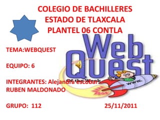 COLEGIO DE BACHILLERES
             ESTADO DE TLAXCALA
              PLANTEL 06 CONTLA

TEMA:WEBQUEST

EQUIPO: 6

INTEGRANTES: Alejandra escobar
RUBEN MALDONADO

GRUPO: 112                       25/11/2011
 