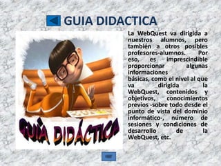 GUIA DIDACTICA
         La WebQuest va dirigida a
         nuestros alumnos, pero
         también a otros posibles
         profesores-alumnos.       Por
         eso,    es     imprescindible
         proporcionar         algunas
         informaciones
         básicas, como el nivel al que
         va         dirigida         la
         WebQuest, contenidos y
         objetivos,     conocimientos
         previos -sobre todo desde el
         punto de vista del dominio
         informático-, número de
         sesiones y condiciones de
         desarrollo        de        la
         WebQuest, etc.
 