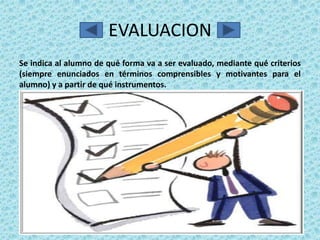 EVALUACION
Se indica al alumno de qué forma va a ser evaluado, mediante qué criterios
(siempre enunciados en términos comprensibles y motivantes para el
alumno) y a partir de qué instrumentos.
 