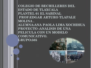 COLEGIO DE BECHILLERES DEL
ESTADO DE TLAXCALA
PLANTEL 01 EL SABINAL
PROF:EDGAR ARTURO TLAPALE
MOLINA .
ALUMNA:ANA PAOLA LIMA XOCHIHUA
PROYECTO :ANALISIS DE UNA
PELICULA CON UN MODELO
COMUNICATIVO.
GRUPO:505
 