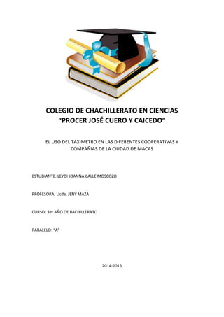 COLEGIO DE CHACHILLERATO EN CIENCIAS
“PROCER JOSÉ CUERO Y CAICEDO”
EL USO DEL TAXIMETRO EN LAS DIFERENTES COOPERATIVAS Y
COMPAÑIAS DE LA CIUDAD DE MACAS
ESTUDIANTE: LEYDI JOANNA CALLE MOSCOZO
PROFESORA: Licda. JENY MAZA
CURSO: 3er AÑO DE BACHILLERATO
PARALELO: “A”
2014-2015
 