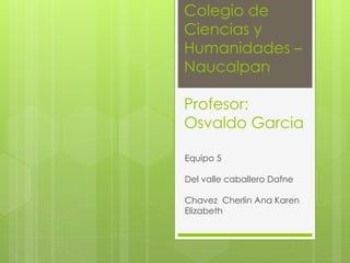 Colegio de
Ciencias y
Humanidades –
Naucalpan
Profesor:
Osvaldo Garcia
Equipo 5
Del valle caballero Dafne
Chavez Cherlin Ana Karen
Elizabeth
 