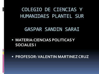 COLEGIO DE CIENCIAS Y
    HUMANIDAES PLANTEL SUR

      GASPAR SANDIN SARAI
 MATERIA:CIENCIAS POLITICAS Y
 SOCIALES I

 PROFESOR: VALENTIN MARTINEZ CRUZ
 