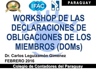 WORKSHOP DE LAS
DECLARACIONES DE
OBLIGACIONES DE LOS
MIEMBROS (DOMs)
Dr. Carlos Leguizamón Gimenez
FEBRERO 2016
Colegio de Contadores del Paraguay
P A R A G U A Y
 