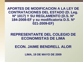 APORTES DE MODIFICACION A LA LEY DE CONTRATACIONES DEL ESTADO (D. Leg. Nº 1017) Y SU REGLAMENTO (D.S. Nº 184-2008-EF y su modificatoria D.S. Nº 021-2009-EF) REPRESENTANTE DEL COLEGIO DE ECONOMISTAS DE LIMA ECON. JAIME BENDRELL ALOR LIMA, 19 DE MAYO DE 2009 