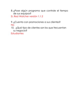 8. ¿Pose algún programa que controle el tiempo
de sus equipos?
Si, Red Watcher versión 1.1.2
9. ¿Cuenta con promociones a sus clientes?
No
10. ¿Qué tipo de clientes son los que frecuentan
su negocio?
Estudiantes
 