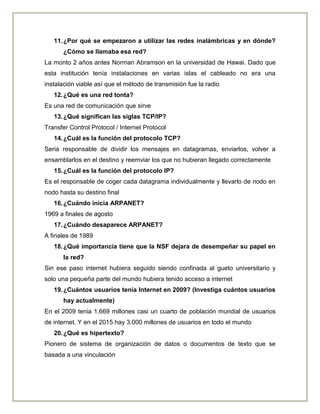 11.¿Por qué se empezaron a utilizar las redes inalámbricas y en dónde?
¿Cómo se llamaba esa red?
La monto 2 años antes Norman Abramson en la universidad de Hawai. Dado que
esta institución tenía instalaciones en varias islas el cableado no era una
instalación viable así que el método de transmisión fue la radio
12.¿Qué es una red tonta?
Es una red de comunicación que sirve
13.¿Qué significan las siglas TCP/IP?
Transfer Control Protocol / Internet Protocol
14.¿Cuál es la función del protocolo TCP?
Seria responsable de dividir los mensajes en datagramas, enviarlos, volver a
ensamblarlos en el destino y reemviar los que no hubieran llegado correctamente
15.¿Cuál es la función del protocolo IP?
Es el responsable de coger cada datagrama individualmente y llevarlo de nodo en
nodo hasta su destino final
16.¿Cuándo inicia ARPANET?
1969 a finales de agosto
17.¿Cuándo desaparece ARPANET?
A finales de 1989
18.¿Qué importancia tiene que la NSF dejara de desempeñar su papel en
la red?
Sin ese paso internet hubiera seguido siendo confinada al gueto universitario y
solo una pequeña parte del mundo hubiera tenido acceso a internet
19.¿Cuántos usuarios tenía Internet en 2009? (Investiga cuántos usuarios
hay actualmente)
En el 2009 tenia 1.669 millones casi un cuarto de población mundial de usuarios
de internet. Y en el 2015 hay 3.000 millones de usuarios en todo el mundo
20.¿Qué es hipertexto?
Pionero de sistema de organización de datos o documentos de texto que se
basada a una vinculación
 