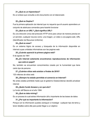 21.¿Qué es un hiperenlace?
Es un enlace que consulta a otro documento con el relacionado
22.¿Qué es Gopher?
Fue la primera aplicación de internet que no requería que él usuario aprendiera un
conjunto de abstrusos comandos para hacerla funcionar
23.¿Qué es un URL? ¿Qué significa URL?
Es una dirección única del protocolo HTTP sirve para ubicar de manera precisa en
un servidor, cualquier recurso como: una imagen, un video o una pagina web. URL
(Identificador de Recursos Uniforme)
24.¿Qué es www?
Es un sistema lógico de acceso y búsqueda de la información disponible en
internet cuyas unidades informativas son las paginas web
25.¿Cuándo apareció la primera página web?
6 de agosto de 1991
26.¿En Internet solamente encontramos reproducciones de información
que está en papel?
No, también se encuentran conocimientos creada por la humanidad que tiene
cierto tipo de persona
27.¿Cuántos sitios web existían a finales de 2010?
125 millones de sitios web
28.¿Siempre ha estado permitido el comercio en Internet?
No antes estaba prohibido hasta que el gobierno Estadunidense decidió privatizar
internet
29.¿Quién fundó Amazon y en qué año?
Lo fundo Jeff Bezos en el año 1994
30.¿Qué es data mining?
Es un proceso la cual extrae información útil o importante de las bases de datos
31.¿Por qué es importante la información?
Porque con la información puedes averiguar e investigar cualquier tipo de tema y
tener detalles sobre ella para poder llegar a un objetivo
 