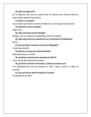 32.¿Qué es page rank?
Es un logaritmo que tiene en cuenta todos los factores para ordenar todos los
sitios web por grado de importancia
33.¿Qué es un gúgol?
Es el nombre que recibe el numero formado por un uno seguido de cien ceros
34.¿Quiénes crearon Google?
Page y Brin
35.¿Qué servicios compró Google?
Biogger, you tuve, Adsense, Google Maps, Android, Analytics
36.¿Qué sitio web tuvo importancia en el nacimiento de Wikipedia?
Bomis
37.¿En qué fecha comenzó a funcionar Wikipedia?
15 de Enero de 2001
38.¿Quién y en qué año fundó Facebook?
Mark Zuckerberg en el 2004
39.¿Cuántos usuarios tiene actualmente (2011)?
Tiene más de 600.millones de usuarios
40.¿Cuál fue la primera red social y cuántos usuarios tuvo?
Fue SixDegrees.com que fue lanzada en 1997 y llego a tener un millón de
usuarios
41.¿En qué año se abrió Facebook al mundo?
En Septiembre de 2006
 
