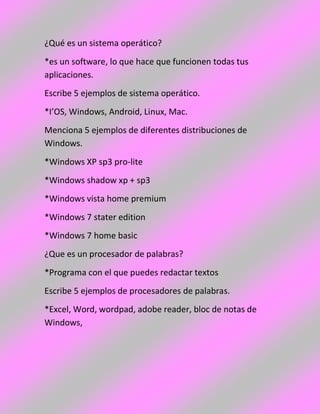 ¿Qué es un sistema operático?
*es un software, lo que hace que funcionen todas tus
aplicaciones.
Escribe 5 ejemplos de sistema operático.
*I’OS, Windows, Android, Linux, Mac.
Menciona 5 ejemplos de diferentes distribuciones de
Windows.
*Windows XP sp3 pro-lite
*Windows shadow xp + sp3
*Windows vista home premium
*Windows 7 stater edition
*Windows 7 home basic
¿Que es un procesador de palabras?
*Programa con el que puedes redactar textos
Escribe 5 ejemplos de procesadores de palabras.
*Excel, Word, wordpad, adobe reader, bloc de notas de
Windows,
 