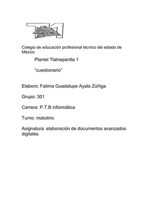 Colegio de educación profesional técnico del estado de
México
Plantel Tlalnepantla 1
“cuestionario”
Elaboro: Fatima Guadalupe Ayala Zúñiga
Grupo: 301
Carrera: P.T.B informática
Turno: matutino
Asignatura: elaboración de documentos avanzados
digitales
 