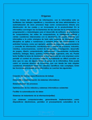 2
Orígenes
En los inicios del proceso de información, con la informática sólo se
facilitaban los trabajos repetitivos y monótonos del área administrativa. La
automatización de esos procesos trajo como consecuencia directa una
disminución de los costes y un incremento en la productividad. En la
informática convergen los fundamentos de las ciencias de la computación, la
programación y metodologías para el desarrollo de software, la arquitectura
de computadores, las redes de computadores, la inteligencia artificial y
ciertas cuestiones relacionadas con la electrónica. Se puede entender por
informática a la unión sinérgica de todo este conjunto de disciplinas. Esta
disciplina se aplica a numerosas y variadas áreas del conocimiento o la
actividad humana, como por ejemplo: gestión de negocios, almacenamiento
y consulta de información, monitorización y control de procesos, industria,
robótica, comunicaciones, control de transportes, investigación, desarrollo
de juegos, diseño computarizado, aplicaciones / herramientas multimedia,
medicina, biología, física, química, meteorología, ingeniería, arte, etc. Puede
tanto facilitar la toma de decisiones a nivel gerencial (en una empresa) como
permitir el control de procesos críticos. Actualmente es difícil concebir un
área que no use, de alguna forma, el apoyo de la informática. Ésta puede
cubrir un enorme abanico de funciones, que van desde las más simples
cuestiones domésticas hasta los cálculos científicos más complejos. Entre
las funciones principales de la informática se cuentan las siguientes:
Creación de nuevas especificaciones de trabajo
Desarrollo e implementación de sistemas informáticos
Sistematización de procesos
Optimización de los métodos y sistemas informáticos existentes
Facilitar la automatización de datos
Sistemas de tratamiento de la información[editar]
Los sistemas computacionales, generalmente implementados como
dispositivos electrónicos, permiten el procesamiento automático de la
 