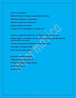 4
Unirse a un programa.
Mostrar mensajes o imágenes, generalmente molestas.
Ralentizar o bloquear la computadora.
Destruir la información almacenada.
Reducir el espacio en el disco.
Los tipos de virus informáticos que existen son:
Gusanos: recogiendo información, contraseñas, para enviarla a otro.
Bombas lógicas o de tiempo: que se activan cuando sucede algo especial,
como puede ser una fecha.
Troyanos: hace que las computadoras vayan más lentos.
Virus falsos: información falsa.
Estos virus se pueden prevenir:
Haciendo copias de seguridad.
Copias de programas originales.
Rechazo de copias de origen dudoso.
Uso de contraseñas.
Uso de antiviru
 