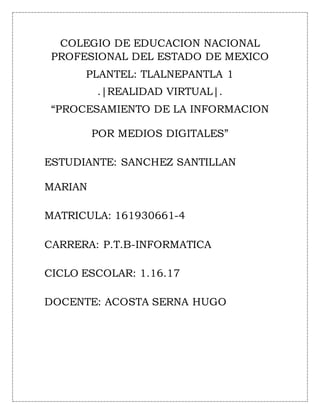 COLEGIO DE EDUCACION NACIONAL
PROFESIONAL DEL ESTADO DE MEXICO
PLANTEL: TLALNEPANTLA 1
.|REALIDAD VIRTUAL|.
“PROCESAMIENTO DE LA INFORMACION
POR MEDIOS DIGITALES”
ESTUDIANTE: SANCHEZ SANTILLAN
MARIAN
MATRICULA: 161930661-4
CARRERA: P.T.B-INFORMATICA
CICLO ESCOLAR: 1.16.17
DOCENTE: ACOSTA SERNA HUGO
 