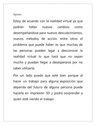 Opinión
Estoy de acuerdo con la realidad virtual ya que
podrán haber nuevos cambios como
desempeñándose para nuevos descubrimientos,
nuevos métodos de acción, entre otros el
problema que puede haber es que muchas de
las personas pueden lagar a desconocer la
realidad virtual lo que hará que no sepan
mucho y puedan llegar a desesperarse por no
saber utilizarla.
Por un lado puede que esté bien porque al
hacer un trabajo para alguna exposición que
dependa del futuro de alguna persona puede
hacerla en impresión 3D y podrá sorprender a
quien esté viendo el trabajo
 