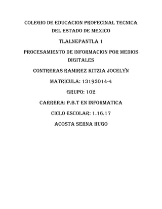 COLEGIO DE EDUCACION PROFECINAL TECNICA
DEL ESTADO DE MEXICO
TLALNEPANTLA 1
PROCESAMIENTO DE INFORMACION POR MEDIOS
DIGITALES
CONTRERAS RAMIREZ KITZIA JOCELYN
MATRICULA: 13193014-4
GRUPO: 102
CARRERA: P.B.T EN INFORMATICA
CICLO ESCOLAR: 1.16.17
ACOSTA SERNA HUGO
 