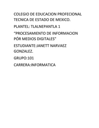 COLEGIO DE EDUCACION PROFECIONAL
TECNICA DE ESTADO DE MEXICO.
PLANTEL: TLALNEPANTLA 1
“PROCESAMIENTO DE INFORMACION
PÓR MEDIOS DIGITALES”
ESTUDIANTE:JANETT NARVAEZ
GONZALEZ.
GRUPO:101
CARRERA:INFORMATICA
 