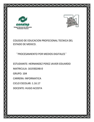 COLEGIO DE EDUCACION PROFECIONAL TECNICA DEL
ESTADO DE MEXICO.
´´PROCESAMIENTO POR MEDIOS DIGITALES´´
ESTUDIANTE: HERNANDEZ PEREZ JAVIER EDUARDO
MATRICULA: 161930248-0
GRUPO: 104
CARRERA: INFORMATICA
CICLO ESCOLAR: 1.16.17
DOCENTE: HUGO ACOSTA
 