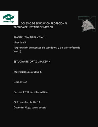 COLEGIO DE EDUCACION PROFECIONAL
TECNICA DEL ESTADO DE MEXICO
PLANTEL TLALNEPANTLA 1
(Practica 3
(Exploraciónde escritos de Windows y de la interface de
Word)
ESTUDIANTE:ORTIZ LIRA KEVIN
Matricula:161930655-6
Grupo: 102
Carrera P.T.B en: informática
Ciclo escolar: 1- 16- 17
Docente: Hugo serna acosta
 