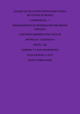 COLEGIO DE EDUCACION PROFECIONALTECNICA
DEL ESTADO DE MEXICO
TLALNEPANTLA 1
PROCESAMIENTO DE INFORMACION POR MEDIOS
DIGITALES
CONTRERAS RAMIREZ KITZIA JOCELYN
MATRICULA: 131930314-4
GRUPO: 102
CARRERA: P.T.B EN INFORMATICA
CICLO ESCOLAR: 1.16.17
ACOSTA SERNA HUGO
 