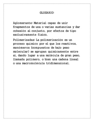 GLOSARIO:
Aglomerante: Material capaz de unir
fragmentos de una o varias sustancias y dar
cohesión al conjunto, por efectos de tipo
exclusivamente físico.
Polimerizadas: La polimerización es un
proceso químico por el que los reactivos,
monómeros (compuestos de bajo peso
molecular) se agrupan químicamente entre
sí, dando lugar a una molécula de gran peso,
llamada polímero, o bien una cadena lineal
o una macromolécula tridimensional.
 