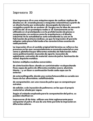 Impresora 3D
Una impresora 3D es una máquina capaz de realizar réplicas de
diseños en 3D, creando piezas o maquetas volumétricas a partir de
un diseño hecho por ordenador,descargado de internet o
recogido a partir de un escáner 3D. Surgen con la idea de convertir
archivos de 2D en prototipos reales o 3D. Comúnmente se ha
utilizado en el prototipado o en la prefabricaciónde piezas o
componentes,en sectores como la arquitectura y el diseño
industrial. En la actualidad se está extendiendo su uso en la
fabricaciónde prótesis médicas,ya que la impresión3D permite
adaptar cada pieza fabricada a las características exactas de
cada paciente.
La impresión3D en el sentido original del término se refiere a los
procesos en los que secuencialmente se acumula material en una
cama o plataformapor diferentes métodos de fabricación,tales
como polimerización,inyecciónde aporte, inyección de
aglutinante, extrusión de material, cama de polvo, laminaciónde
metal, depósito metálico.
Existen múltiples modelos comerciales:
de sinterización láser,donde un suministrador va depositando
finas capas de polvo de diferentes metales (acero,aluminio,
titanio...) y un láser a continuación funde cada capa con la
anterior.
de estereolitografía,donde una resina fotosensible es curada con
haces de luz ultravioleta, solidificándola.
de compactación,con una masa de polvo que se compacta por
estratos.
de adición, o de inyección de polímeros,en las que el propio
material se añade por capas.
Según el método empleado para la compactacióndel polvo, se
pueden clasificar en:
Impresoras 3D de tinta: utilizan una tinta aglomerante para
compactar el polvo. El uso de una tinta permite la impresiónen
diferentes colores.
 