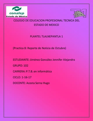 COLEGIO DE EDUCACION PROFESIONAL TECNICA DEL
ESTADO DE MEXICO
PLANTEL TLALNEPANTLA 1
(Practica 8: Reporte de Noticia de Octubre)
ESTUDIANTE: Jiménez González Jennifer Alejandra
GRUPO: 102
CARRERA:P.T.B. en informática
CICLO: 1-16-17
DOCENTE: Acosta Serna Hugo
 