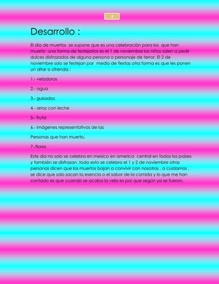 2
Desarrollo :
El dia de muertos se supone que es una celebración para los que han
muerto una forma de festejarlos es el 1 de noviembre los niños salen a pedir
dulces disfrazados de alguna persona o personaje de terror. El 2 de
noviembre solo se festejan por medio de fiestas otra forma es que les ponen
un altar o ofrenda :
1.- veladoras
2.- agua
3.- guisados
4.- arroz con leche
5.- fruta
6.- imágenes representativas de las
Personas que han muerto.
7.-flores
Este dia no solo se celebra en mexico en america central en todos los países
y también se disfrazan .todo esto se celebra el 1 y 2 de noviembre otras
personas dicen que los muertos bajan a convivir con nosotros , a cuidarnos ,
se dice que solo sacan la esencia o el sabor de la comida y lo que me han
contado es que cuando se acaba la vela es por que según ya se fueron.
 