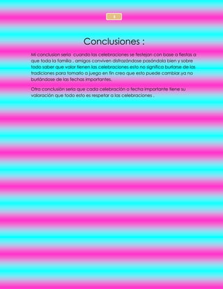 3
Conclusiones :
Mi conclusion seria cuando las celebraciones se festejan con base a fiestas a
que toda la familia , amigos conviven disfrazándose pasándola bien y sobre
todo saber que valor tienen las celebraciones esto no significa burlarse de las
tradiciones para tomarlo a juego en fin creo que esto puede cambiar.ya no
burlándose de las fechas importantes.
Otra conclusión seria que cada celebración o fecha importante tiene su
valoración que todo esto es respetar a las celebraciones .
 