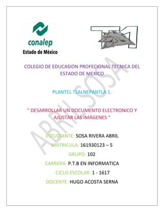 COLEGIO DE EDUCASION PROFECIONAL TECNICA DEL
ESTADO DE MEXICO
PLANTEL TLALNEPANTLA 1.
“ DESARROLLAR UN DOCUMENTO ELECTRONICO Y
AJUSTAR LAS IMÁGENES “
ESTUDIANTE: SOSA RIVERA ABRIL
MATRICULA: 161930123 – 5
GRUPO: 102
CARRERA: P.T.B EN INFORMATICA
CICLO ESCOLAR: 1 - 1617
DOCENTE: HUGO ACOSTA SERNA
 